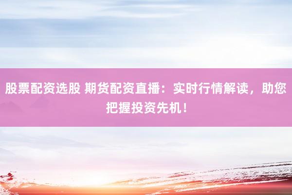 股票配资选股 期货配资直播：实时行情解读，助您把握投资先机！