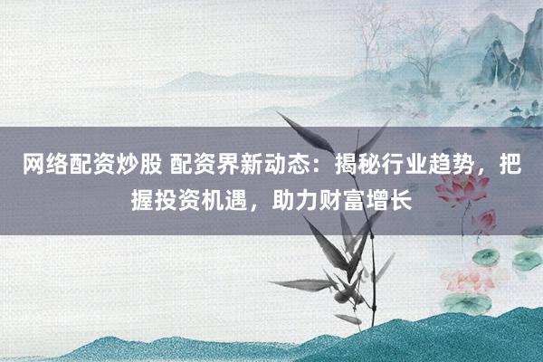 网络配资炒股 配资界新动态：揭秘行业趋势，把握投资机遇，助力财富增长