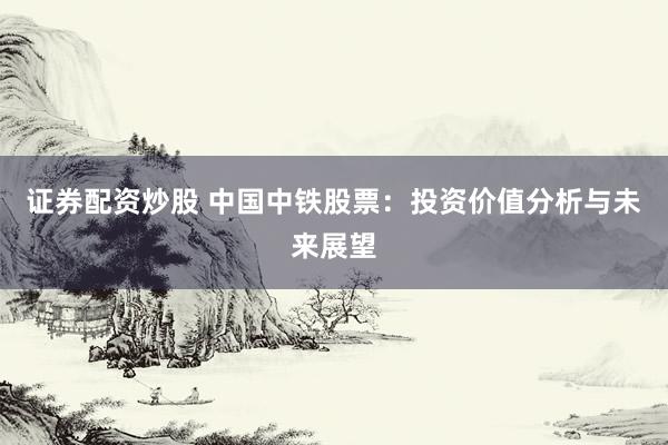 证券配资炒股 中国中铁股票：投资价值分析与未来展望