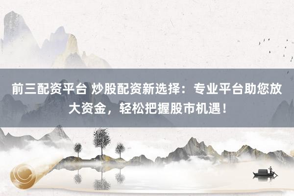 前三配资平台 炒股配资新选择：专业平台助您放大资金，轻松把握股市机遇！