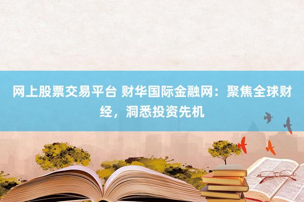 网上股票交易平台 财华国际金融网：聚焦全球财经，洞悉投资先机